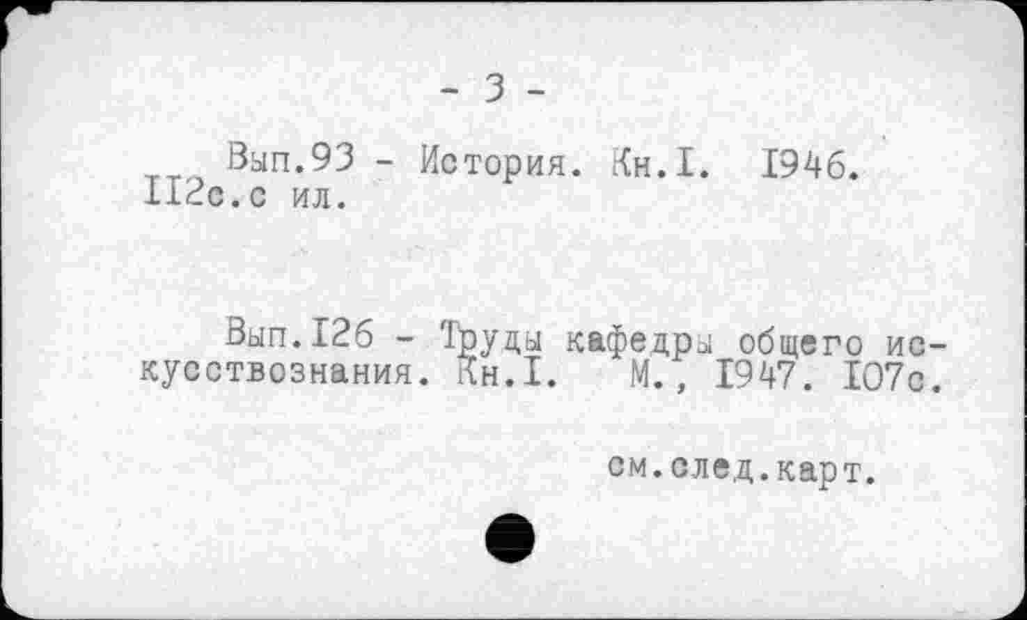 ﻿- З -
8ып.93 - История. Кн.І. 1946.
П2с.с ил.
Вып.126 - Труды кафедры общего искусствознания. Кн.І. М., 1947. 1О7с.
см. след. карт.